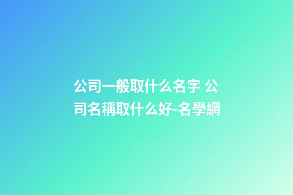 公司一般取什么名字 公司名稱取什么好-名學網-第1張-公司起名-玄機派